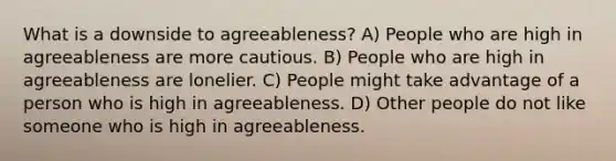 What is a downside to agreeableness? A) People who are high in agreeableness are more cautious. B) People who are high in agreeableness are lonelier. C) People might take advantage of a person who is high in agreeableness. D) Other people do not like someone who is high in agreeableness.