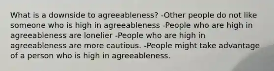 What is a downside to agreeableness? -Other people do not like someone who is high in agreeableness -People who are high in agreeableness are lonelier -People who are high in agreeableness are more cautious. -People might take advantage of a person who is high in agreeableness.