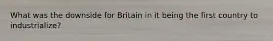 What was the downside for Britain in it being the first country to industrialize?