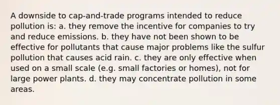 A downside to cap-and-trade programs intended to reduce pollution is: a. they remove the incentive for companies to try and reduce emissions. b. they have not been shown to be effective for pollutants that cause major problems like the sulfur pollution that causes acid rain. c. they are only effective when used on a small scale (e.g. small factories or homes), not for large power plants. d. they may concentrate pollution in some areas.