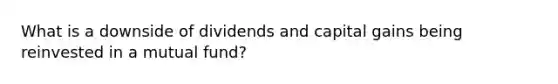 What is a downside of dividends and capital gains being reinvested in a mutual fund?