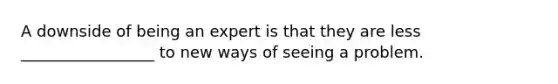 A downside of being an expert is that they are less _________________ to new ways of seeing a problem.