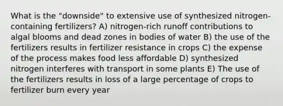 What is the "downside" to extensive use of synthesized nitrogen-containing fertilizers? A) nitrogen-rich runoff contributions to algal blooms and dead zones in bodies of water B) the use of the fertilizers results in fertilizer resistance in crops C) the expense of the process makes food less affordable D) synthesized nitrogen interferes with transport in some plants E) The use of the fertilizers results in loss of a large percentage of crops to fertilizer burn every year