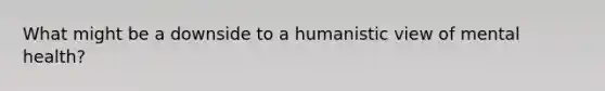 What might be a downside to a humanistic view of mental health?