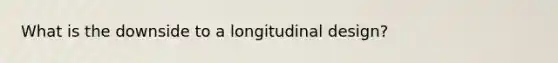 What is the downside to a longitudinal design?