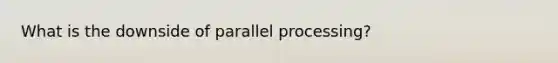 What is the downside of parallel processing?