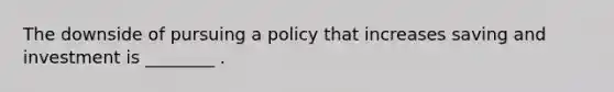 The downside of pursuing a policy that increases saving and investment is ________ .