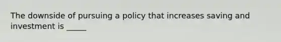 The downside of pursuing a policy that increases saving and investment is _____