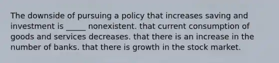 The downside of pursuing a policy that increases saving and investment is _____ nonexistent. that current consumption of goods and services decreases. that there is an increase in the number of banks. that there is growth in the stock market.