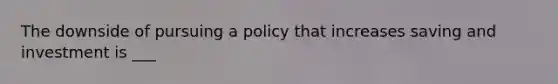 The downside of pursuing a policy that increases saving and investment is ___