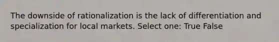 The downside of rationalization is the lack of differentiation and specialization for local markets. Select one: True False