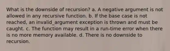 What is the downside of recursion? a. A negative argument is not allowed in any recursive function. b. If the base case is not reached, an invalid_argument exception is thrown and must be caught. c. The function may result in a run-time error when there is no more memory available. d. There is no downside to recursion.