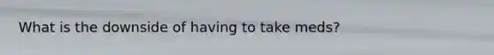 What is the downside of having to take meds?