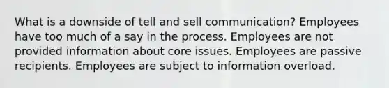 What is a downside of tell and sell communication? Employees have too much of a say in the process. Employees are not provided information about core issues. Employees are passive recipients. Employees are subject to information overload.