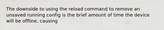 The downside to using the reload command to remove an unsaved running config is the brief amount of time the device will be offline, causing