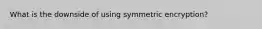 What is the downside of using symmetric encryption?