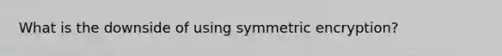 What is the downside of using symmetric encryption?