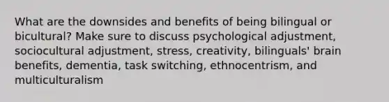 What are the downsides and benefits of being bilingual or bicultural? Make sure to discuss psychological adjustment, sociocultural adjustment, stress, creativity, bilinguals' brain benefits, dementia, task switching, ethnocentrism, and multiculturalism