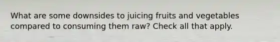 What are some downsides to juicing fruits and vegetables compared to consuming them raw? Check all that apply.