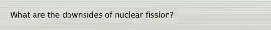 What are the downsides of nuclear fission?