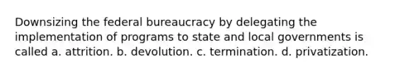 Downsizing the federal bureaucracy by delegating the implementation of programs to state and local governments is called a. attrition. b. devolution. c. termination. d. privatization.