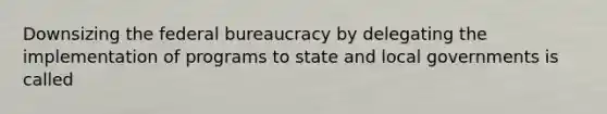 Downsizing the federal bureaucracy by delegating the implementation of programs to state and local governments is called