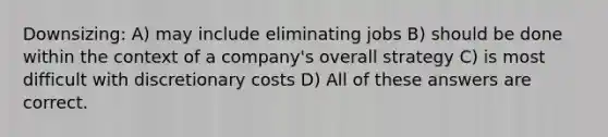 Downsizing: A) may include eliminating jobs B) should be done within the context of a company's overall strategy C) is most difficult with discretionary costs D) All of these answers are correct.