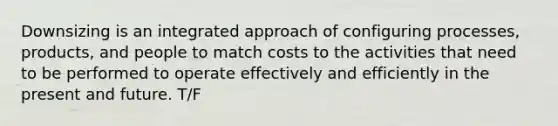 Downsizing is an integrated approach of configuring processes, products, and people to match costs to the activities that need to be performed to operate effectively and efficiently in the present and future. T/F