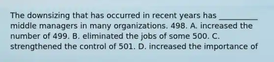 The downsizing that has occurred in recent years has __________ middle managers in many organizations. 498. A. increased the number of 499. B. eliminated the jobs of some 500. C. strengthened the control of 501. D. increased the importance of