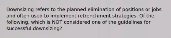 Downsizing refers to the planned elimination of positions or jobs and often used to implement retrenchment strategies. Of the​ following, which is NOT considered one of the guidelines for successful​ downsizing?