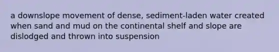 a downslope movement of dense, sediment-laden water created when sand and mud on the continental shelf and slope are dislodged and thrown into suspension