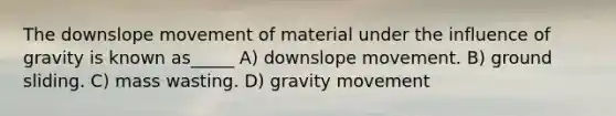 The downslope movement of material under the influence of gravity is known as_____ A) downslope movement. B) ground sliding. C) mass wasting. D) gravity movement