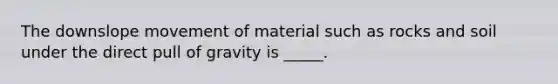 The downslope movement of material such as rocks and soil under the direct pull of gravity is _____.