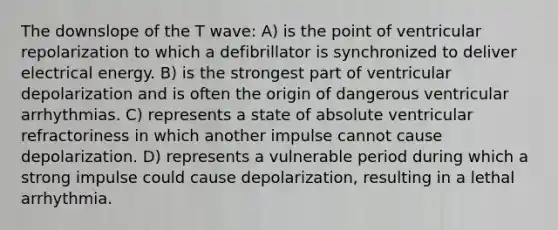 The downslope of the T wave: A) is the point of ventricular repolarization to which a defibrillator is synchronized to deliver electrical energy. B) is the strongest part of ventricular depolarization and is often the origin of dangerous ventricular arrhythmias. C) represents a state of absolute ventricular refractoriness in which another impulse cannot cause depolarization. D) represents a vulnerable period during which a strong impulse could cause depolarization, resulting in a lethal arrhythmia.