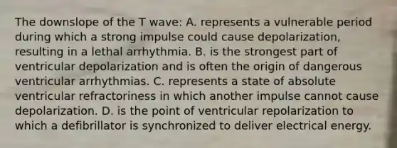 The downslope of the T wave: A. represents a vulnerable period during which a strong impulse could cause depolarization, resulting in a lethal arrhythmia. B. is the strongest part of ventricular depolarization and is often the origin of dangerous ventricular arrhythmias. C. represents a state of absolute ventricular refractoriness in which another impulse cannot cause depolarization. D. is the point of ventricular repolarization to which a defibrillator is synchronized to deliver electrical energy.