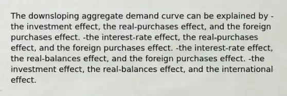 The downsloping aggregate demand curve can be explained by -the investment effect, the real-purchases effect, and the foreign purchases effect. -the interest-rate effect, the real-purchases effect, and the foreign purchases effect. -the interest-rate effect, the real-balances effect, and the foreign purchases effect. -the investment effect, the real-balances effect, and the international effect.