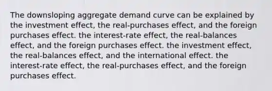 The downsloping aggregate demand curve can be explained by the investment effect, the real-purchases effect, and the foreign purchases effect. the interest-rate effect, the real-balances effect, and the foreign purchases effect. the investment effect, the real-balances effect, and the international effect. the interest-rate effect, the real-purchases effect, and the foreign purchases effect.