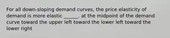 For all down-sloping demand curves, the price elasticity of demand is more elastic ______. at the midpoint of the demand curve toward the upper left toward the lower left toward the lower right