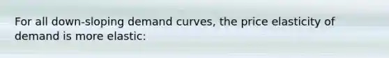 For all down-sloping demand curves, the price elasticity of demand is more elastic: