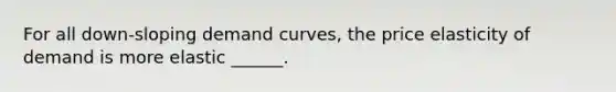 For all down-sloping demand curves, the price elasticity of demand is more elastic ______.