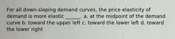 For all down-sloping demand curves, the price elasticity of demand is more elastic ______. a. at the midpoint of the demand curve b. toward the upper left c. toward the lower left d. toward the lower right