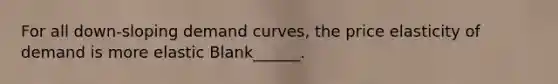 For all down-sloping demand curves, the price elasticity of demand is more elastic Blank______.