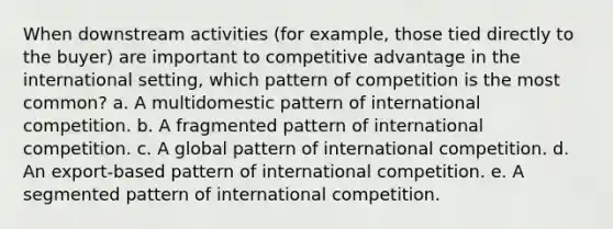 When downstream activities (for example, those tied directly to the buyer) are important to competitive advantage in the international setting, which pattern of competition is the most common? a. A multidomestic pattern of international competition. b. A fragmented pattern of international competition. c. A global pattern of international competition. d. An export-based pattern of international competition. e. A segmented pattern of international competition.