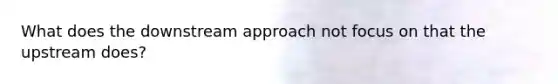 What does the downstream approach not focus on that the upstream does?