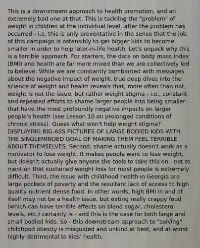 This is a downstream approach to health promotion, and an extremely bad one at that. This is tackling the "problem" of weight in children at the individual level, after the problem has occurred - i.e. this is only preventative in the sense that the job of this campaign is ostensibly to get bigger kids to become smaller in order to help later-in-life health. Let's unpack why this is a terrible approach. For starters, the data on body mass index (BMI) and health are far more mixed than we are collectively led to believe. While we are constantly bombarded with messages about the negative impact of weight, true deep dives into the science of weight and health reveals that, more often than not, weight is not the issue, but rather weight stigma - i.e., constant and repeated efforts to shame larger people into being smaller - that have the most profoundly negative impacts on larger people's health (see Lesson 10 on prolonged conditions of chronic stress). Guess what won't help weight stigma? DISPLAYING BIG-ASS PICTURES OF LARGE BODIED KIDS WITH THE SINGLEMINDED GOAL OF MAKING THEM FEEL TERRIBLE ABOUT THEMSELVES. Second, shame actually doesn't work as a motivator to lose weight. It makes people want to lose weight, but doesn't actually give anyone the tools to take this on - not to mention that sustained weight loss for most people is extremely difficult. Third, the issue with childhood health in Georgia are large pockets of poverty and the resultant lack of access to high quality nutrient dense food. In other words, high BMI in and of itself may not be a health issue, but eating really crappy food (which can have terrible effects on blood sugar, cholesterol levels, etc.) certainly is - and this is the case for both large and small bodied kids. So - this downstream approach to "solving" childhood obesity is misguided and unkind at best, and at worst highly detrimental to kids' health.