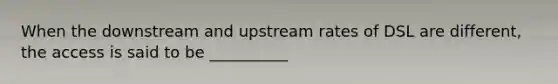 When the downstream and upstream rates of DSL are different, the access is said to be __________