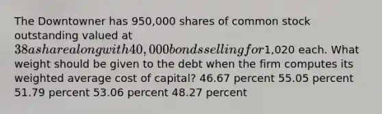 The Downtowner has 950,000 shares of common stock outstanding valued at 38 a share along with 40,000 bonds selling for1,020 each. What weight should be given to the debt when the firm computes its weighted average cost of capital? 46.67 percent 55.05 percent 51.79 percent 53.06 percent 48.27 percent