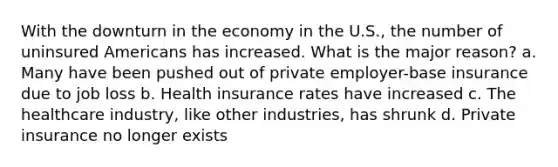 With the downturn in the economy in the U.S., the number of uninsured Americans has increased. What is the major reason? a. Many have been pushed out of private employer-base insurance due to job loss b. Health insurance rates have increased c. The healthcare industry, like other industries, has shrunk d. Private insurance no longer exists