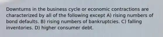 Downturns in the business cycle or economic contractions are characterized by all of the following except A) rising numbers of bond defaults. B) rising numbers of bankruptcies. C) falling inventories. D) higher consumer debt.