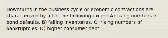 Downturns in the business cycle or economic contractions are characterized by all of the following except A) rising numbers of bond defaults. B) falling inventories. C) rising numbers of bankruptcies. D) higher consumer debt.